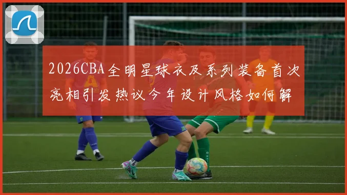 2026CBA全明星球衣及系列装备首次亮相引发热议今年设计风格如何解析