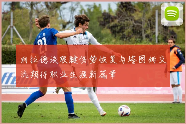 利拉德谈跟腱伤势恢复与塔图姆交流期待职业生涯新篇章