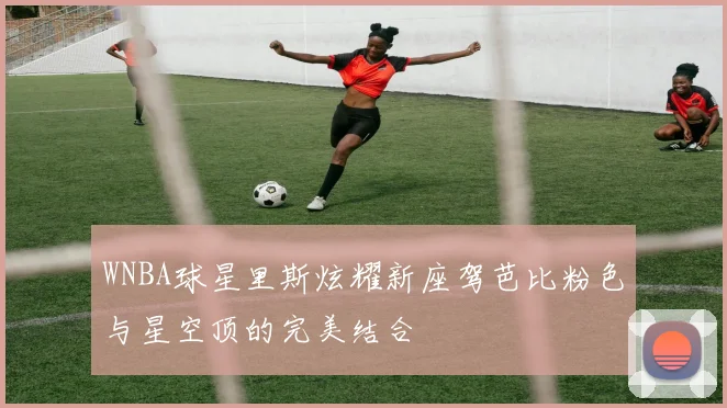 WNBA球星里斯炫耀新座驾芭比粉色与星空顶的完美结合