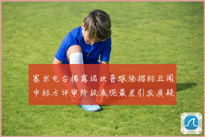 塞尔电台揭露诺坎普球场招标丑闻中标方评审阶段表现最差引发质疑