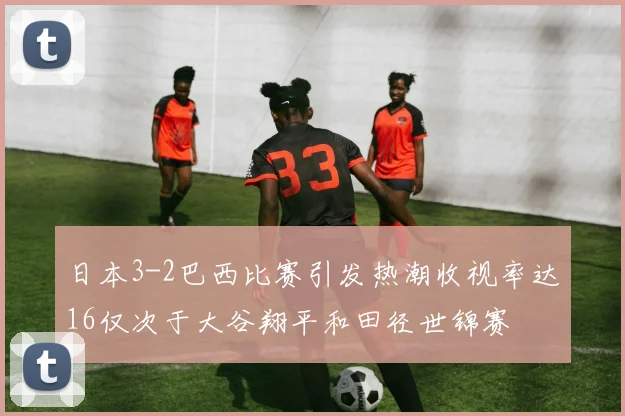 日本3-2巴西比赛引发热潮收视率达16仅次于大谷翔平和田径世锦赛
