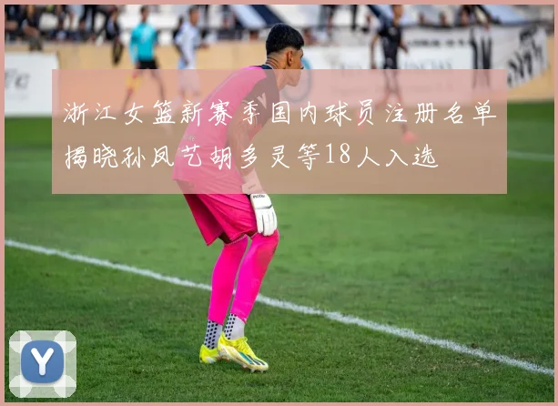 浙江女篮新赛季国内球员注册名单揭晓孙凤艺胡多灵等18人入选