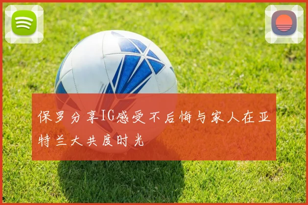 保罗分享IG感受不后悔与家人在亚特兰大共度时光