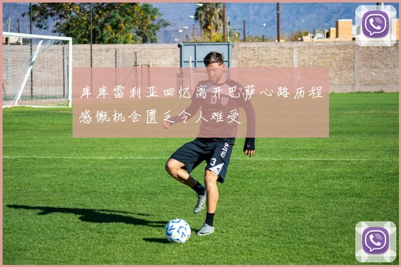 库库雷利亚回忆离开巴萨心路历程感慨机会匮乏令人难受