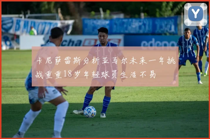 卡尼萨雷斯分析亚马尔未来一年挑战重重18岁年轻球员生活不易