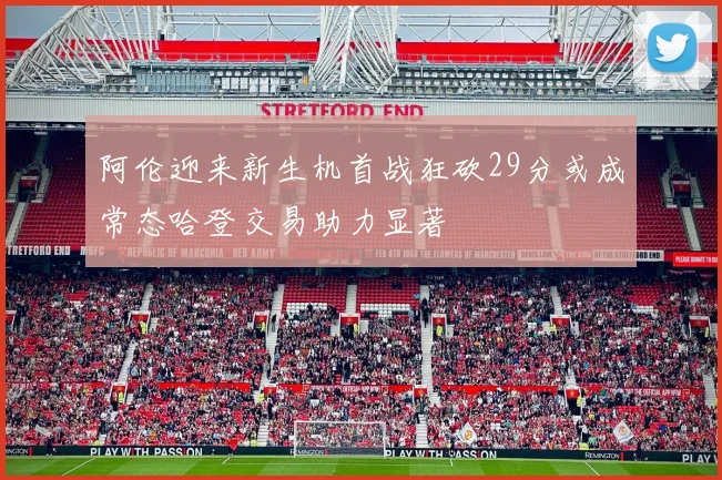 阿伦迎来新生机首战狂砍29分或成常态哈登交易助力显著