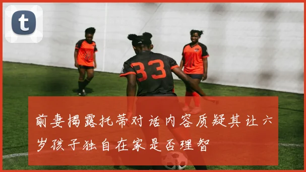 前妻揭露托蒂对话内容质疑其让六岁孩子独自在家是否理智