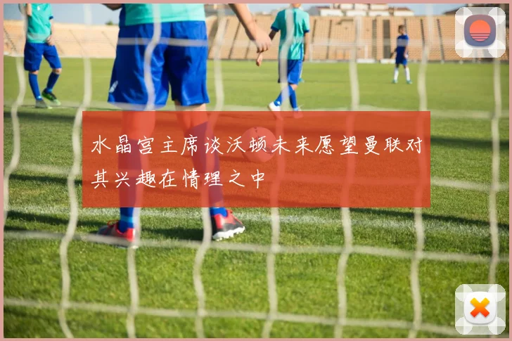水晶宫主席谈沃顿未来愿望曼联对其兴趣在情理之中