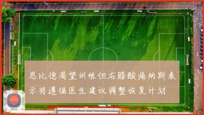 恩比德渴望训练但右膝酸痛纳斯表示将遵循医生建议调整恢复计划