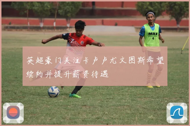 英超豪门关注卡卢卢尤文图斯希望续约并提升薪资待遇