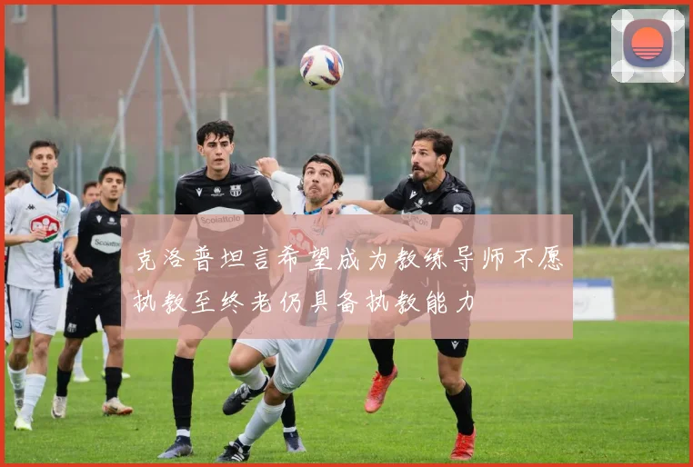 克洛普坦言希望成为教练导师不愿执教至终老仍具备执教能力