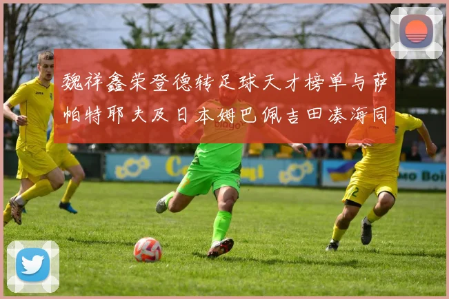 魏祥鑫荣登德转足球天才榜单与萨帕特耶夫及日本姆巴佩吉田凑海同列