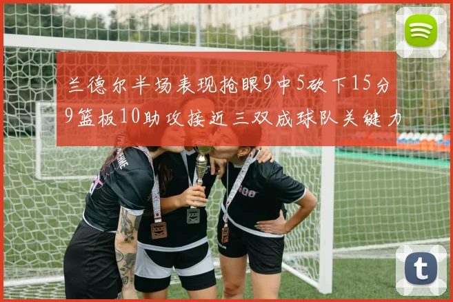 兰德尔半场表现抢眼9中5砍下15分9篮板10助攻接近三双成球队关键力量