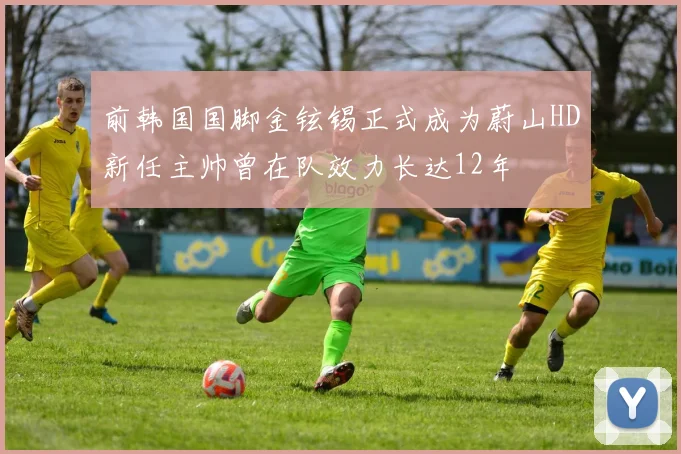 前韩国国脚金铉锡正式成为蔚山HD新任主帅曾在队效力长达12年