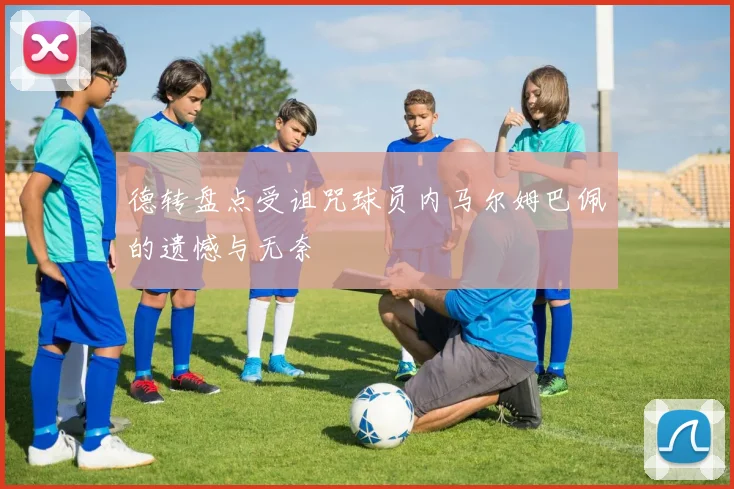 德转盘点受诅咒球员内马尔姆巴佩的遗憾与无奈