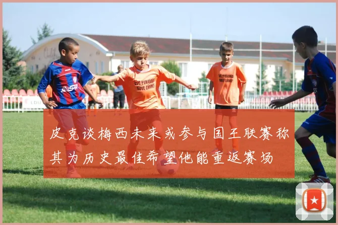 皮克谈梅西未来或参与国王联赛称其为历史最佳希望他能重返赛场