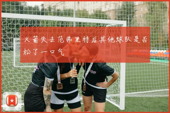 火箭失去范弗里特后其他球队是否松了一口气