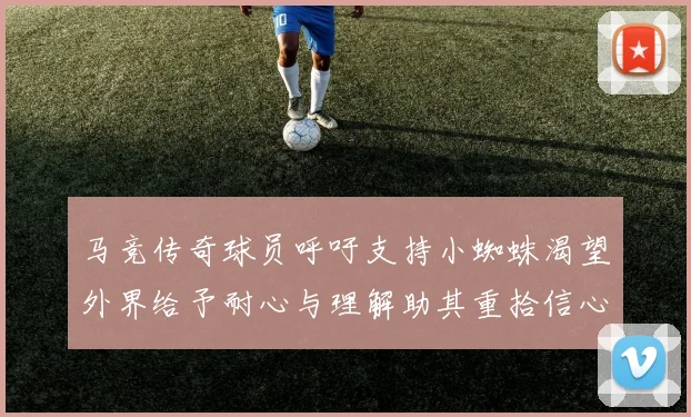 马竞传奇球员呼吁支持小蜘蛛渴望外界给予耐心与理解助其重拾信心