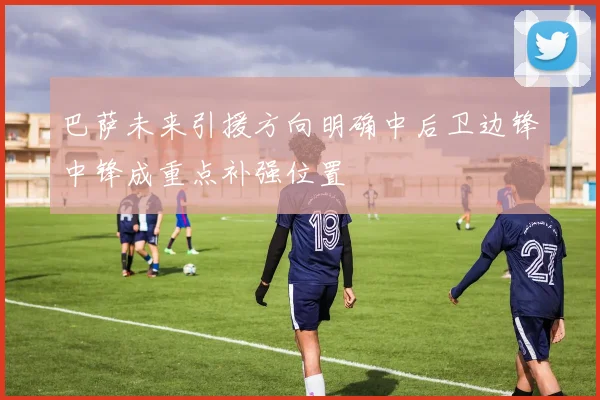 巴萨未来引援方向明确中后卫边锋中锋成重点补强位置