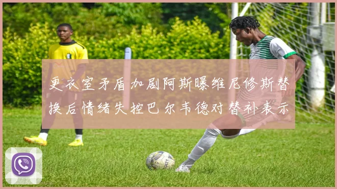更衣室矛盾加剧阿斯曝维尼修斯替换后情绪失控巴尔韦德对替补表示不满