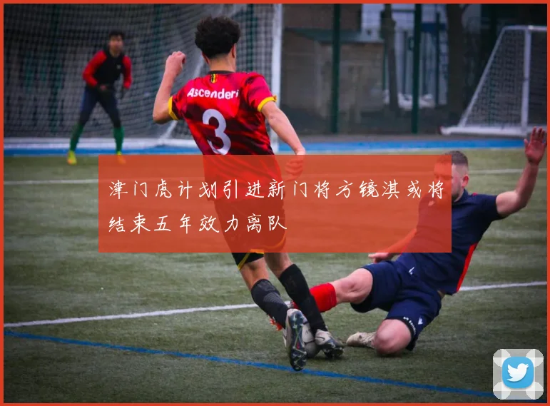 津门虎计划引进新门将方镜淇或将结束五年效力离队