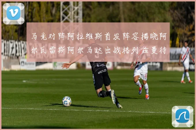 马竞对阵阿拉维斯首发阵容揭晓阿尔瓦雷斯阿尔马达出战格列兹曼待命