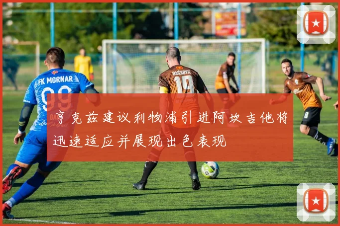 亨克兹建议利物浦引进阿坎吉他将迅速适应并展现出色表现