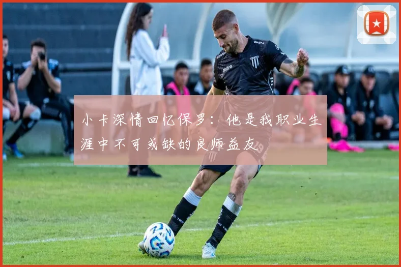 小卡深情回忆保罗：他是我职业生涯中不可或缺的良师益友
