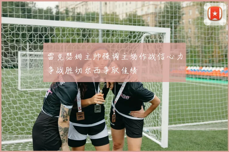 雷克瑟姆主帅强调主场作战信心力争战胜切尔西争取佳绩