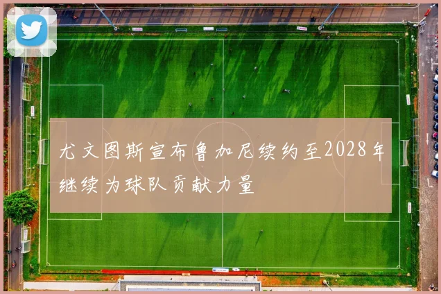 尤文图斯宣布鲁加尼续约至2028年继续为球队贡献力量