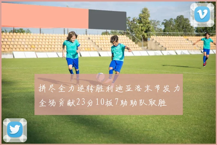 拼尽全力逆转胜利迪亚洛末节发力全场贡献23分10板7助助队取胜