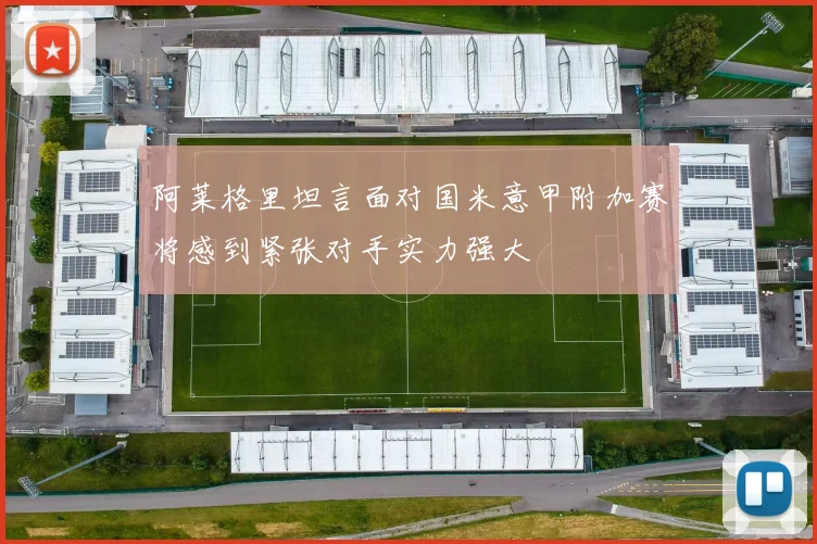 阿莱格里坦言面对国米意甲附加赛将感到紧张对手实力强大
