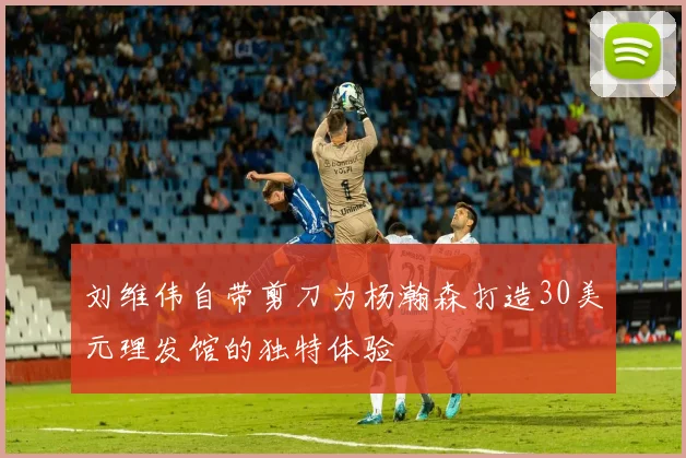 刘维伟自带剪刀为杨瀚森打造30美元理发馆的独特体验