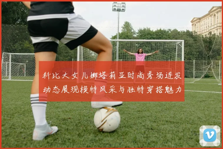科比大女儿娜塔莉亚时尚秀场连发动态展现模特风采与独特穿搭魅力