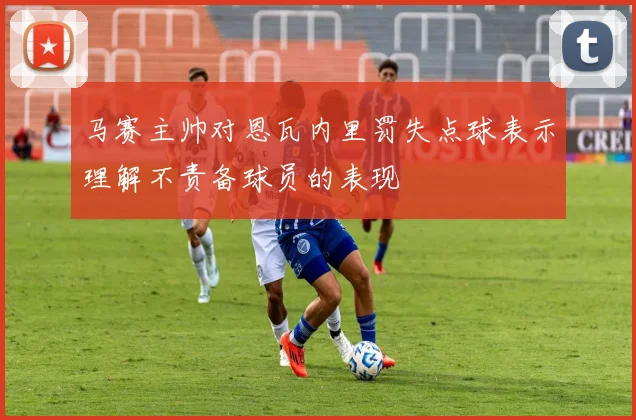 马赛主帅对恩瓦内里罚失点球表示理解不责备球员的表现