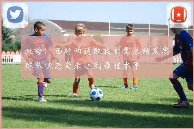 托哈：面对两连败我们需总结反思球队状态尚未达到最佳水平