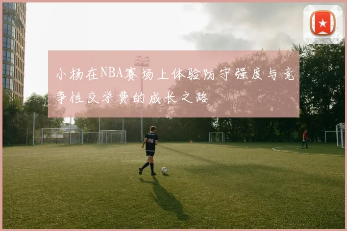 小杨在NBA赛场上体验防守强度与竞争性交学费的成长之路